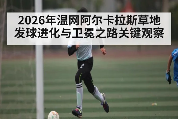 2026年温网阿尔卡拉斯草地发球进化与卫冕之路关键观察