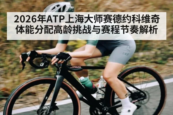2026年ATP上海大师赛德约科维奇体能分配高龄挑战与赛程节奏解析