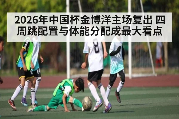 2026年中国杯金博洋主场复出 四周跳配置与体能分配成最大看点